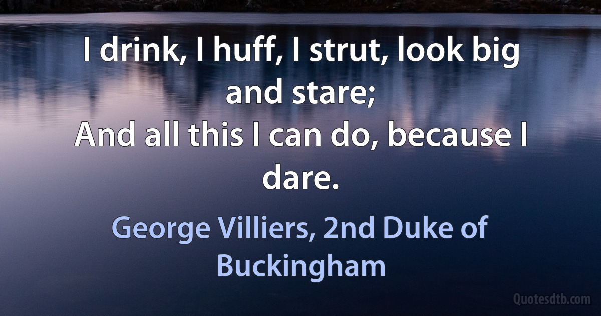 I drink, I huff, I strut, look big and stare;
And all this I can do, because I dare. (George Villiers, 2nd Duke of Buckingham)