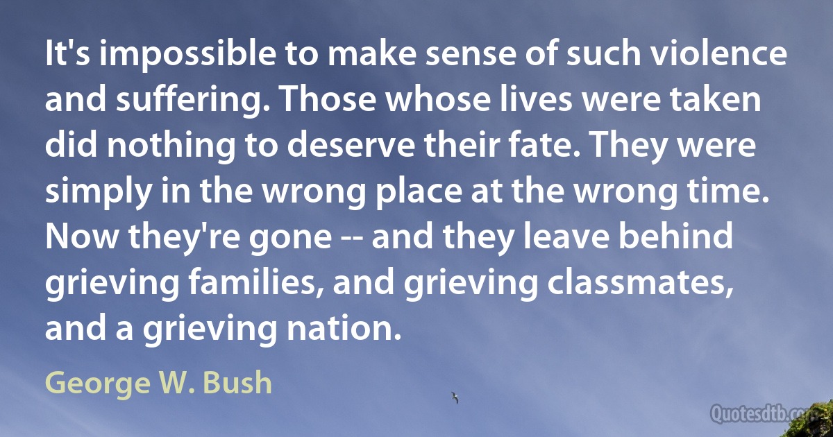 It's impossible to make sense of such violence and suffering. Those whose lives were taken did nothing to deserve their fate. They were simply in the wrong place at the wrong time. Now they're gone -- and they leave behind grieving families, and grieving classmates, and a grieving nation. (George W. Bush)