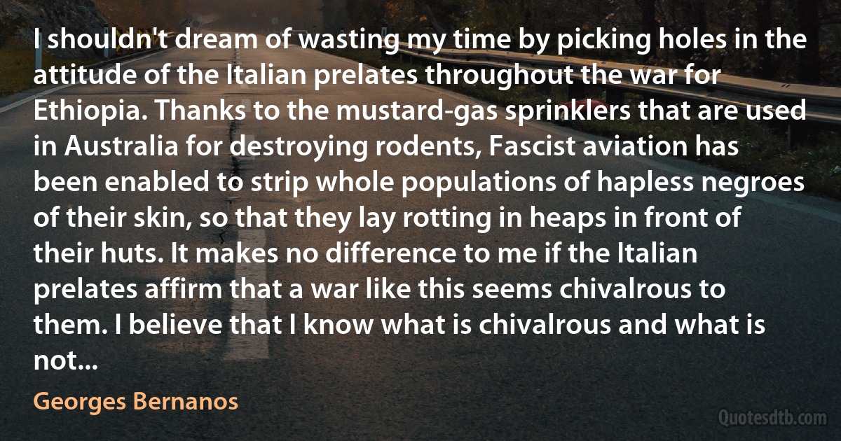 I shouldn't dream of wasting my time by picking holes in the attitude of the Italian prelates throughout the war for Ethiopia. Thanks to the mustard-gas sprinklers that are used in Australia for destroying rodents, Fascist aviation has been enabled to strip whole populations of hapless negroes of their skin, so that they lay rotting in heaps in front of their huts. It makes no difference to me if the Italian prelates affirm that a war like this seems chivalrous to them. I believe that I know what is chivalrous and what is not... (Georges Bernanos)