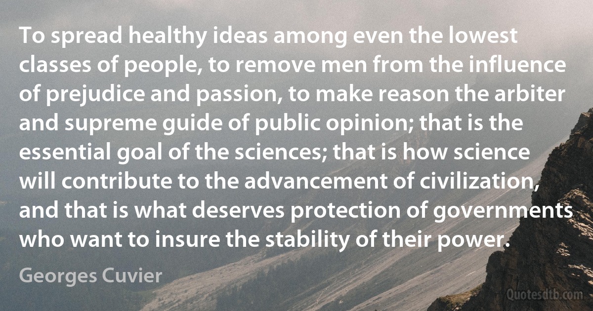 To spread healthy ideas among even the lowest classes of people, to remove men from the influence of prejudice and passion, to make reason the arbiter and supreme guide of public opinion; that is the essential goal of the sciences; that is how science will contribute to the advancement of civilization, and that is what deserves protection of governments who want to insure the stability of their power. (Georges Cuvier)