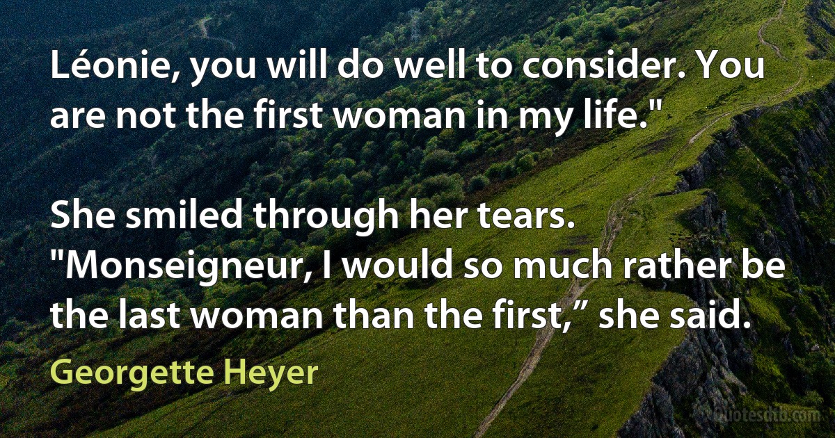 Léonie, you will do well to consider. You are not the first woman in my life."

She smiled through her tears. "Monseigneur, I would so much rather be the last woman than the first,” she said. (Georgette Heyer)