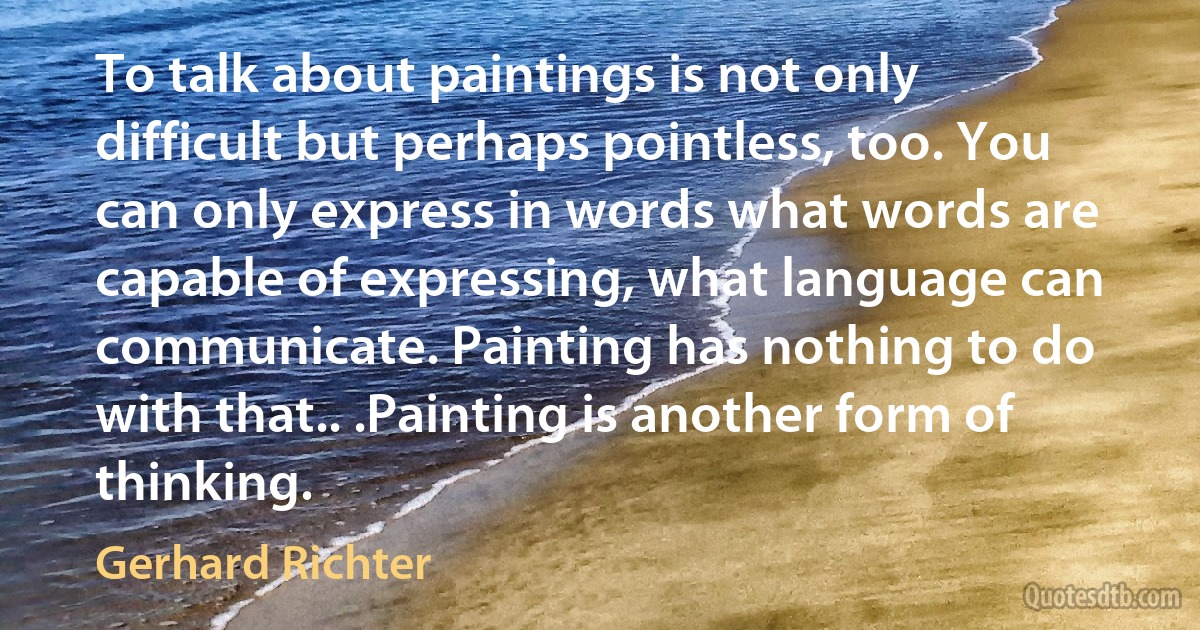 To talk about paintings is not only difficult but perhaps pointless, too. You can only express in words what words are capable of expressing, what language can communicate. Painting has nothing to do with that.. .Painting is another form of thinking. (Gerhard Richter)