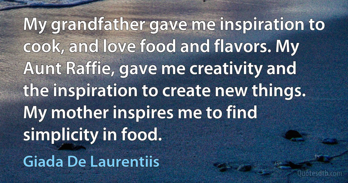 My grandfather gave me inspiration to cook, and love food and flavors. My Aunt Raffie, gave me creativity and the inspiration to create new things. My mother inspires me to find simplicity in food. (Giada De Laurentiis)