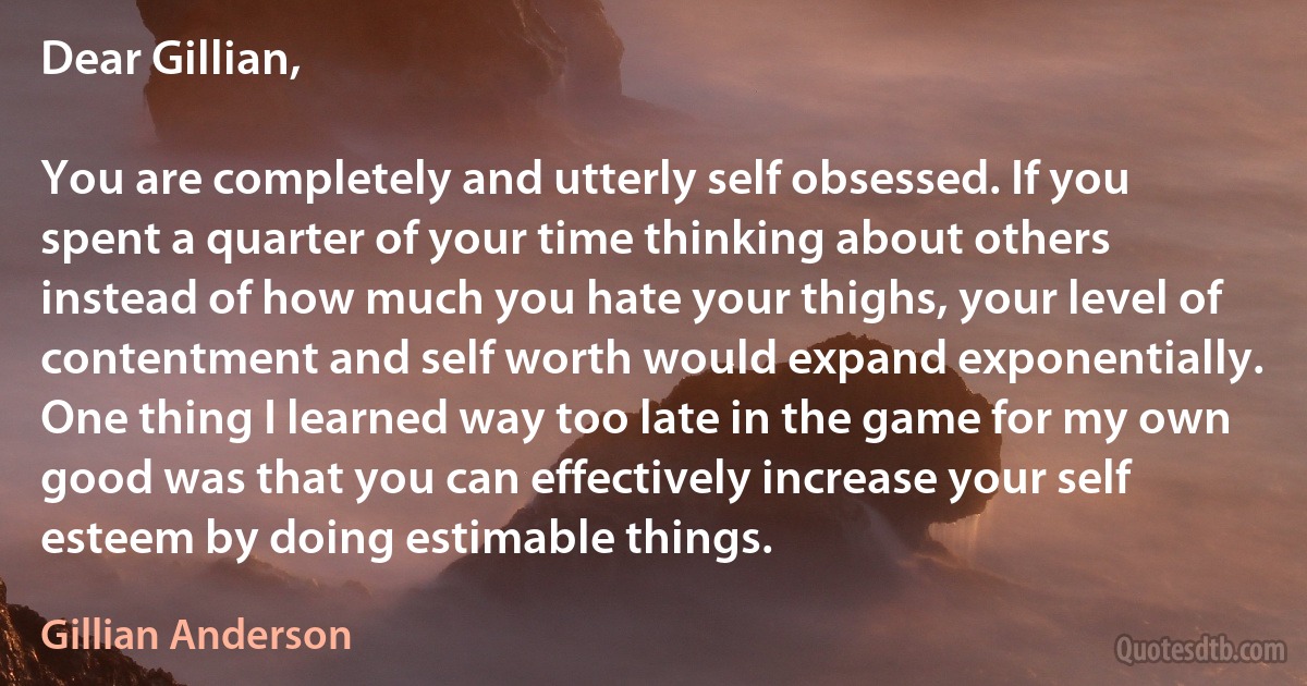 Dear Gillian,

You are completely and utterly self obsessed. If you spent a quarter of your time thinking about others instead of how much you hate your thighs, your level of contentment and self worth would expand exponentially. One thing I learned way too late in the game for my own good was that you can effectively increase your self esteem by doing estimable things. (Gillian Anderson)