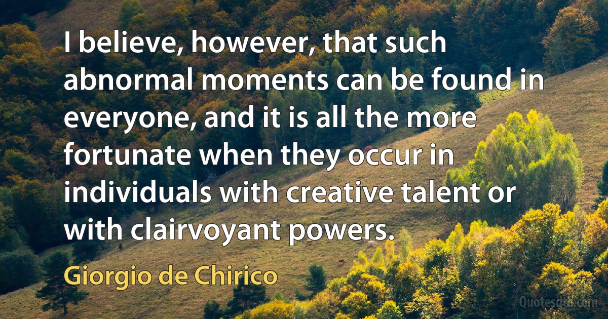 I believe, however, that such abnormal moments can be found in everyone, and it is all the more fortunate when they occur in individuals with creative talent or with clairvoyant powers. (Giorgio de Chirico)