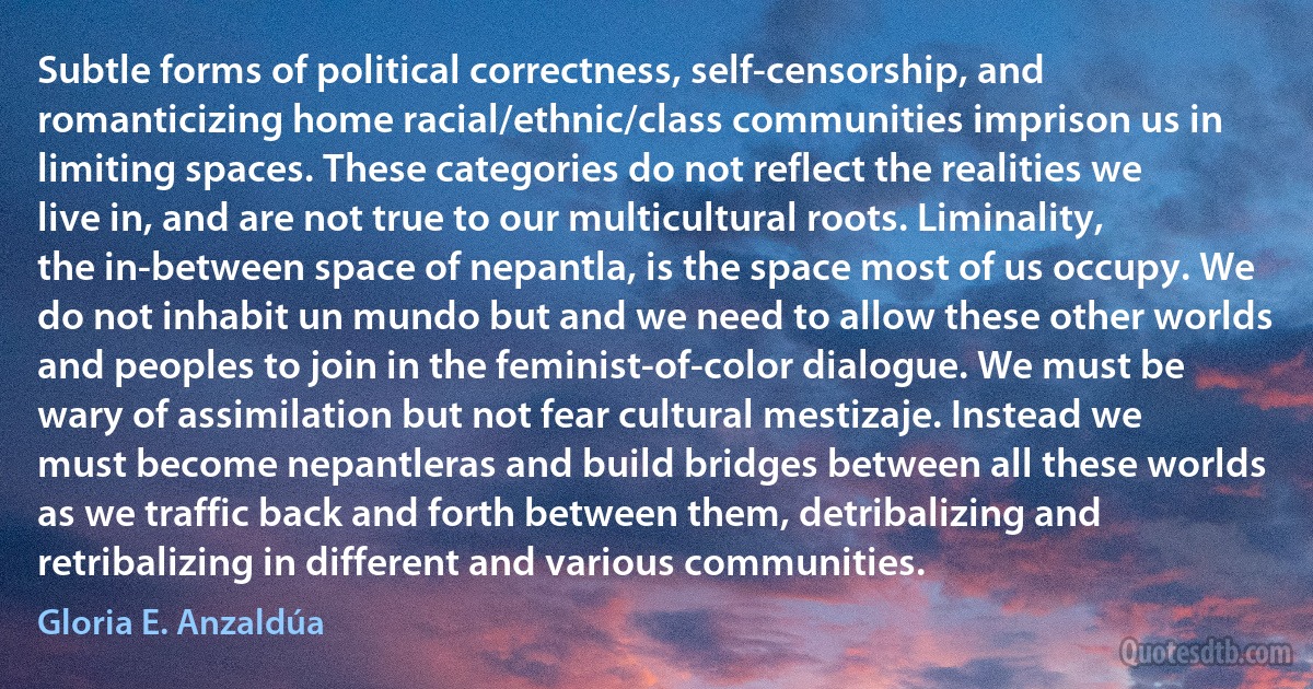 Subtle forms of political correctness, self-censorship, and romanticizing home racial/ethnic/class communities imprison us in limiting spaces. These categories do not reflect the realities we live in, and are not true to our multicultural roots. Liminality, the in-between space of nepantla, is the space most of us occupy. We do not inhabit un mundo but and we need to allow these other worlds and peoples to join in the feminist-of-color dialogue. We must be wary of assimilation but not fear cultural mestizaje. Instead we must become nepantleras and build bridges between all these worlds as we traffic back and forth between them, detribalizing and retribalizing in different and various communities. (Gloria E. Anzaldúa)