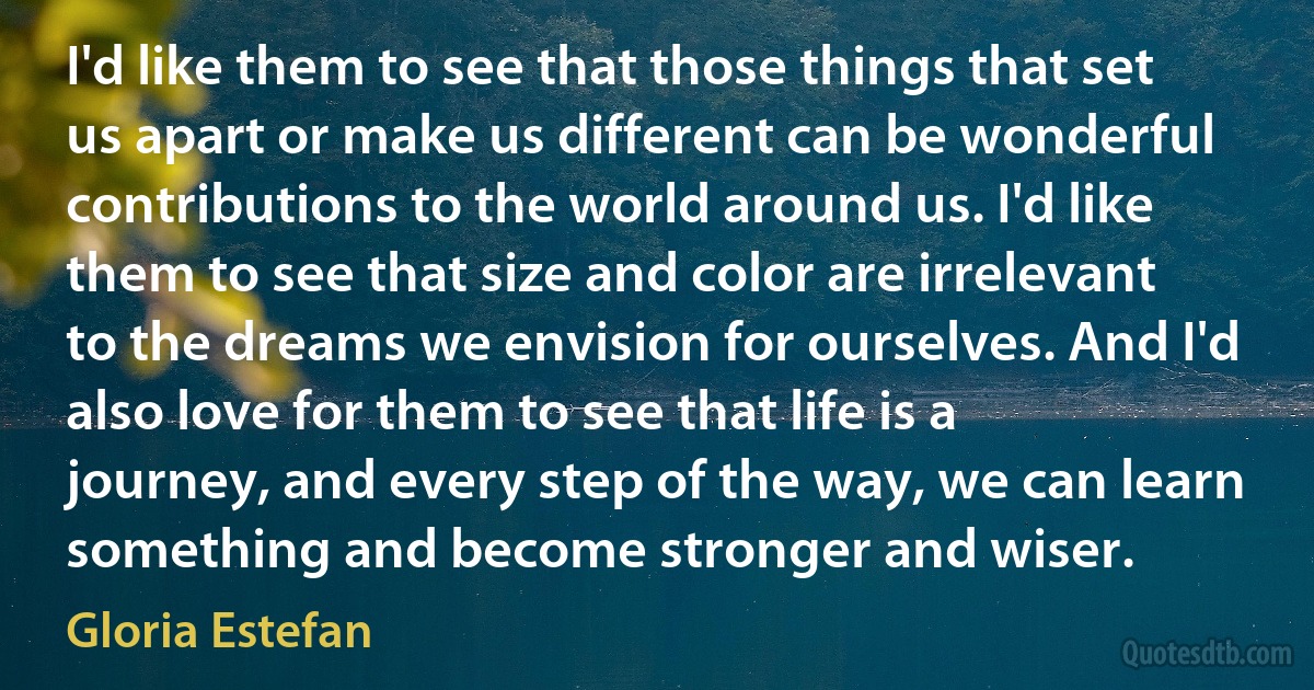 I'd like them to see that those things that set us apart or make us different can be wonderful contributions to the world around us. I'd like them to see that size and color are irrelevant to the dreams we envision for ourselves. And I'd also love for them to see that life is a journey, and every step of the way, we can learn something and become stronger and wiser. (Gloria Estefan)