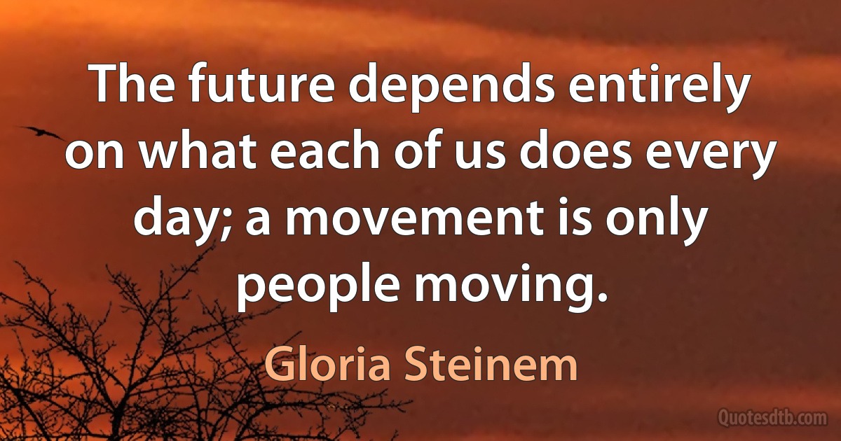 The future depends entirely on what each of us does every day; a movement is only people moving. (Gloria Steinem)