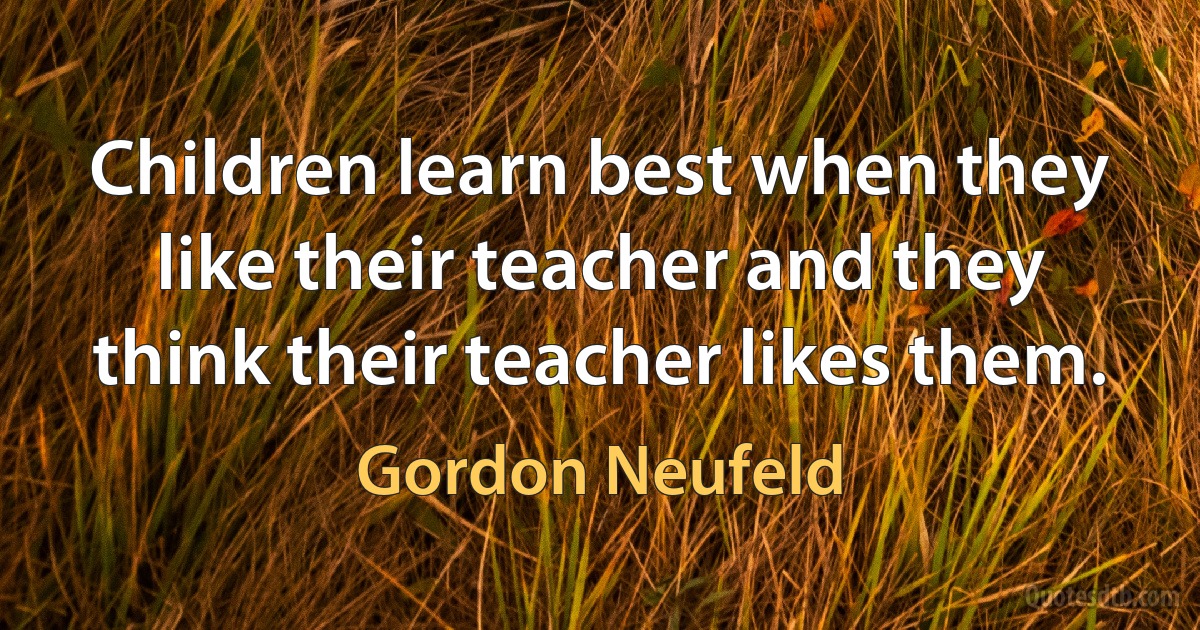 Children learn best when they like their teacher and they think their teacher likes them. (Gordon Neufeld)