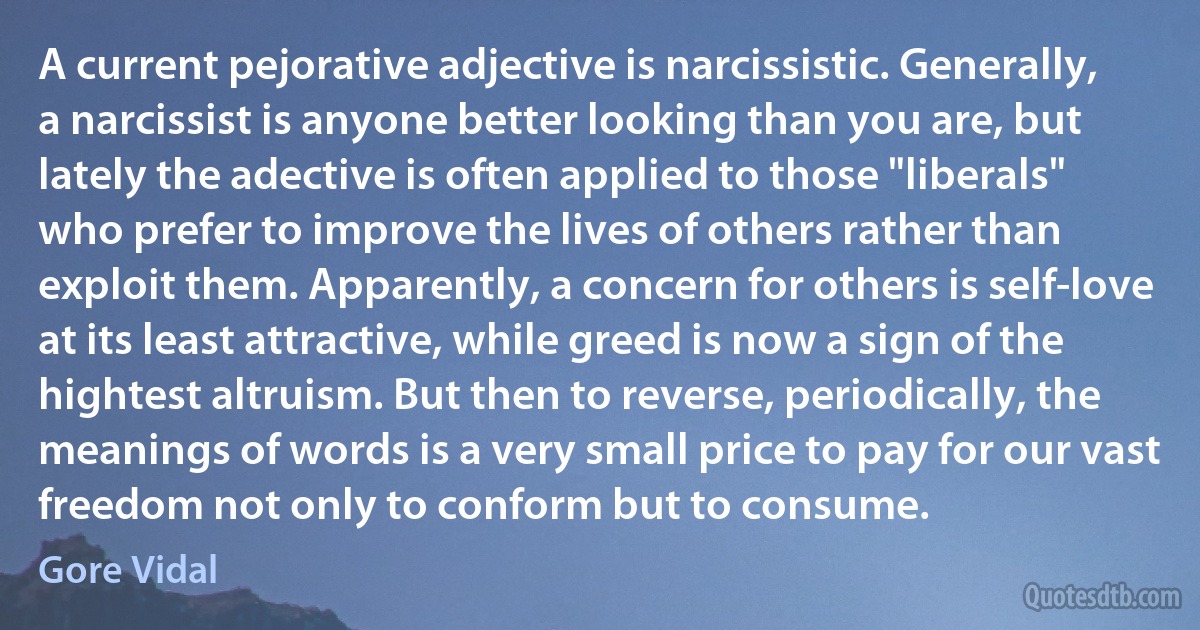 A current pejorative adjective is narcissistic. Generally, a narcissist is anyone better looking than you are, but lately the adective is often applied to those "liberals" who prefer to improve the lives of others rather than exploit them. Apparently, a concern for others is self-love at its least attractive, while greed is now a sign of the hightest altruism. But then to reverse, periodically, the meanings of words is a very small price to pay for our vast freedom not only to conform but to consume. (Gore Vidal)