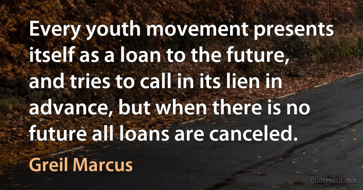 Every youth movement presents itself as a loan to the future, and tries to call in its lien in advance, but when there is no future all loans are canceled. (Greil Marcus)