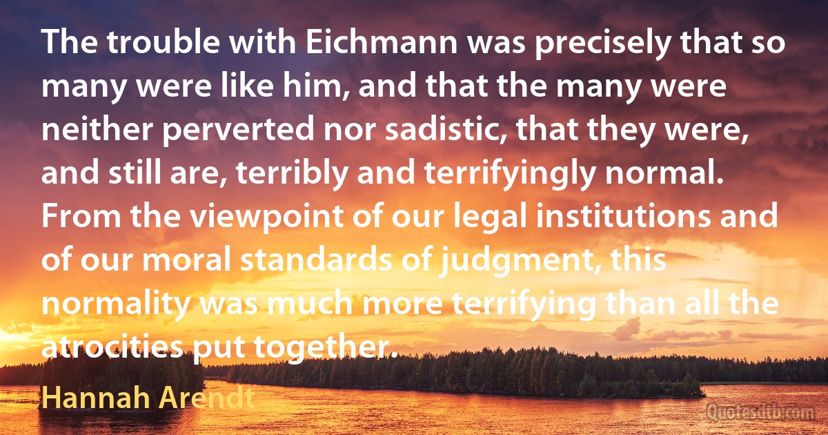 The trouble with Eichmann was precisely that so many were like him, and that the many were neither perverted nor sadistic, that they were, and still are, terribly and terrifyingly normal. From the viewpoint of our legal institutions and of our moral standards of judgment, this normality was much more terrifying than all the atrocities put together. (Hannah Arendt)