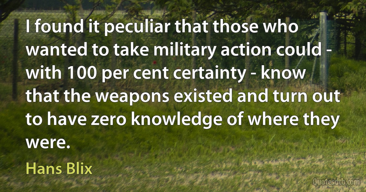 I found it peculiar that those who wanted to take military action could - with 100 per cent certainty - know that the weapons existed and turn out to have zero knowledge of where they were. (Hans Blix)