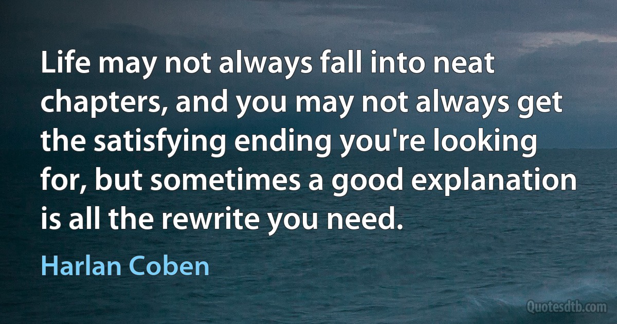 Life may not always fall into neat chapters, and you may not always get the satisfying ending you're looking for, but sometimes a good explanation is all the rewrite you need. (Harlan Coben)