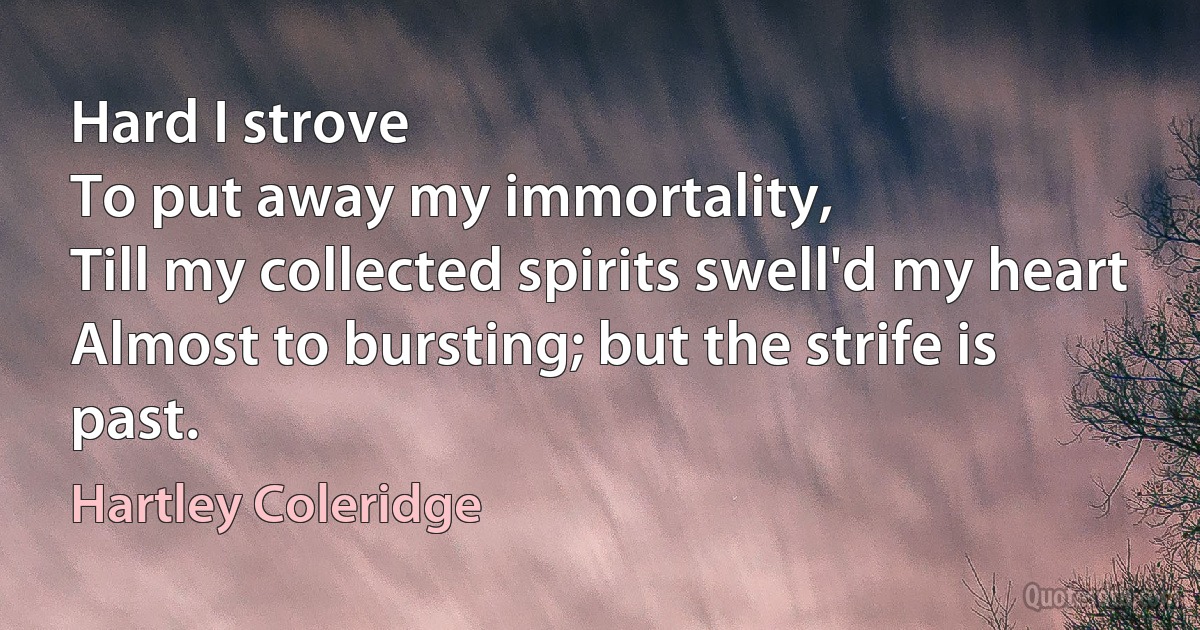 Hard I strove
To put away my immortality,
Till my collected spirits swell'd my heart
Almost to bursting; but the strife is past. (Hartley Coleridge)