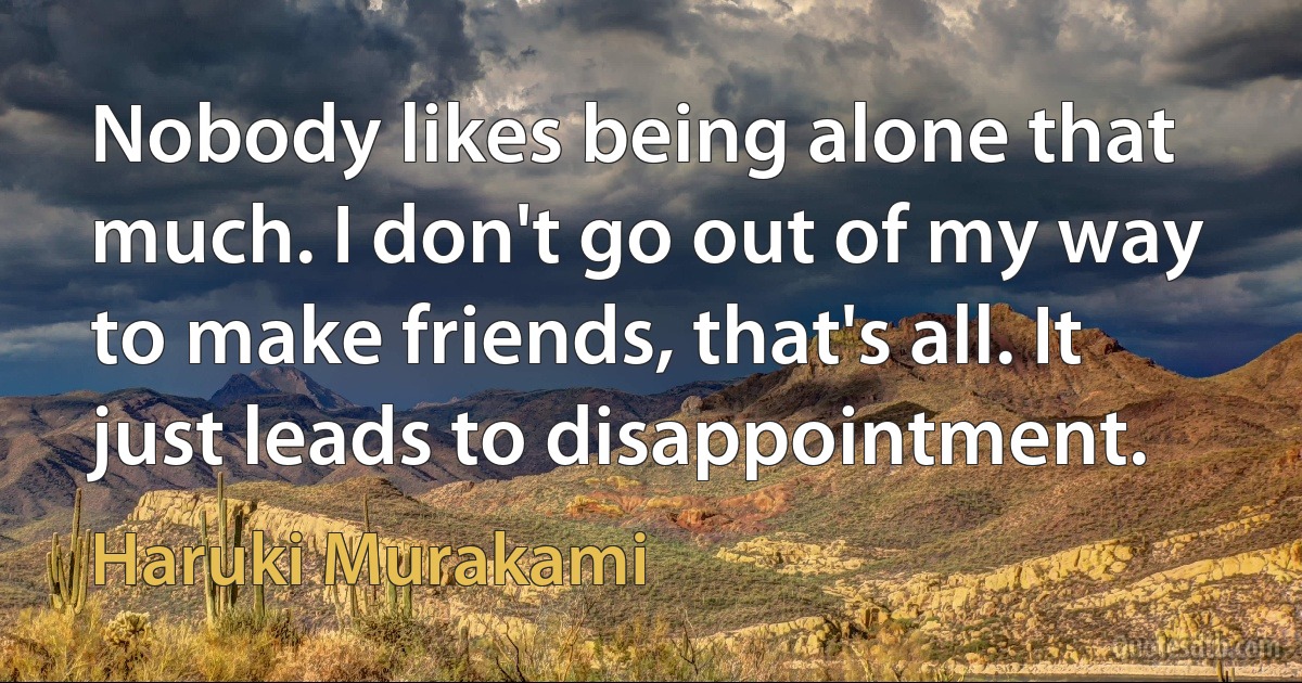 Nobody likes being alone that much. I don't go out of my way to make friends, that's all. It just leads to disappointment. (Haruki Murakami)