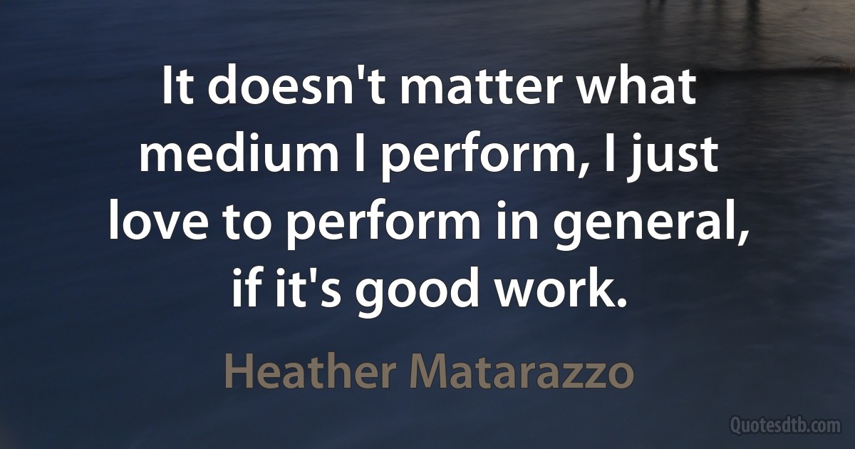 It doesn't matter what medium I perform, I just love to perform in general, if it's good work. (Heather Matarazzo)