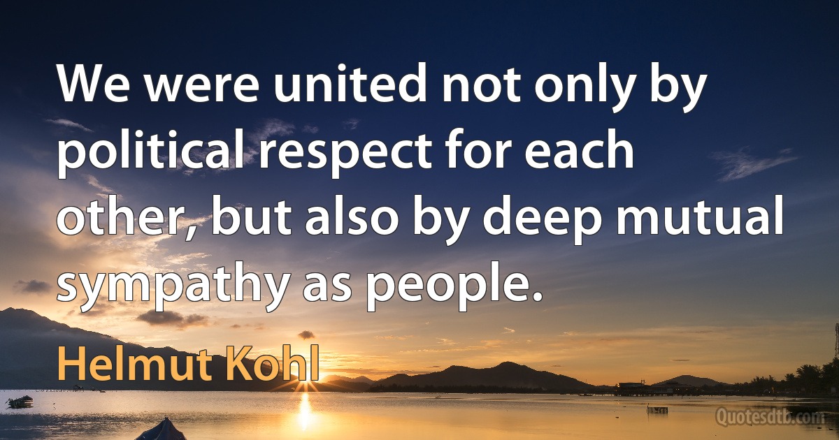 We were united not only by political respect for each other, but also by deep mutual sympathy as people. (Helmut Kohl)