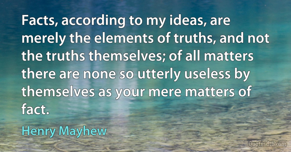 Facts, according to my ideas, are merely the elements of truths, and not the truths themselves; of all matters there are none so utterly useless by themselves as your mere matters of fact. (Henry Mayhew)