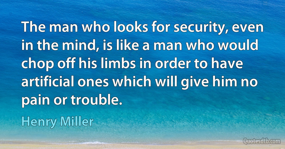 The man who looks for security, even in the mind, is like a man who would chop off his limbs in order to have artificial ones which will give him no pain or trouble. (Henry Miller)