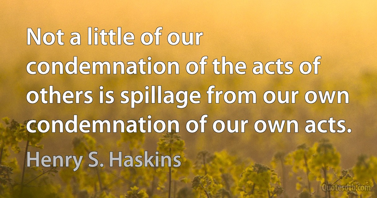 Not a little of our condemnation of the acts of others is spillage from our own condemnation of our own acts. (Henry S. Haskins)