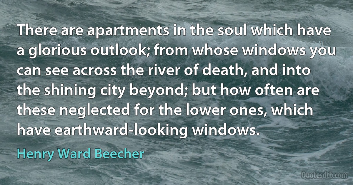 There are apartments in the soul which have a glorious outlook; from whose windows you can see across the river of death, and into the shining city beyond; but how often are these neglected for the lower ones, which have earthward-looking windows. (Henry Ward Beecher)