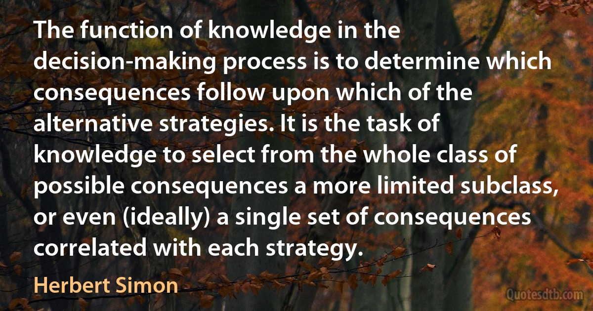 The function of knowledge in the decision-making process is to determine which consequences follow upon which of the alternative strategies. It is the task of knowledge to select from the whole class of possible consequences a more limited subclass, or even (ideally) a single set of consequences correlated with each strategy. (Herbert Simon)