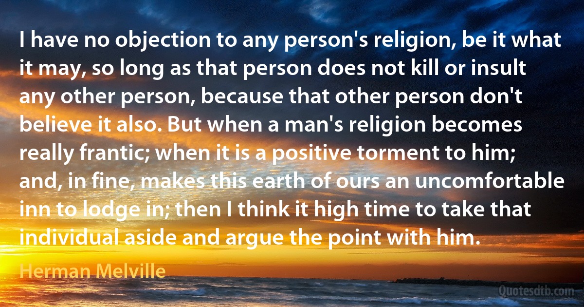 I have no objection to any person's religion, be it what it may, so long as that person does not kill or insult any other person, because that other person don't believe it also. But when a man's religion becomes really frantic; when it is a positive torment to him; and, in fine, makes this earth of ours an uncomfortable inn to lodge in; then I think it high time to take that individual aside and argue the point with him. (Herman Melville)