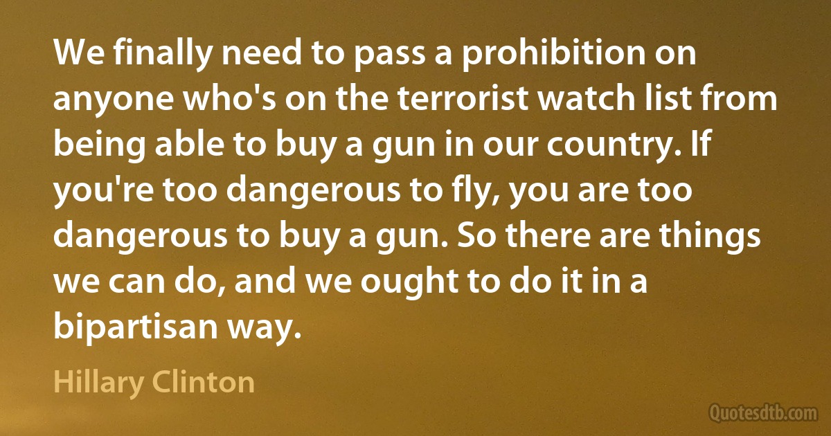 We finally need to pass a prohibition on anyone who's on the terrorist watch list from being able to buy a gun in our country. If you're too dangerous to fly, you are too dangerous to buy a gun. So there are things we can do, and we ought to do it in a bipartisan way. (Hillary Clinton)