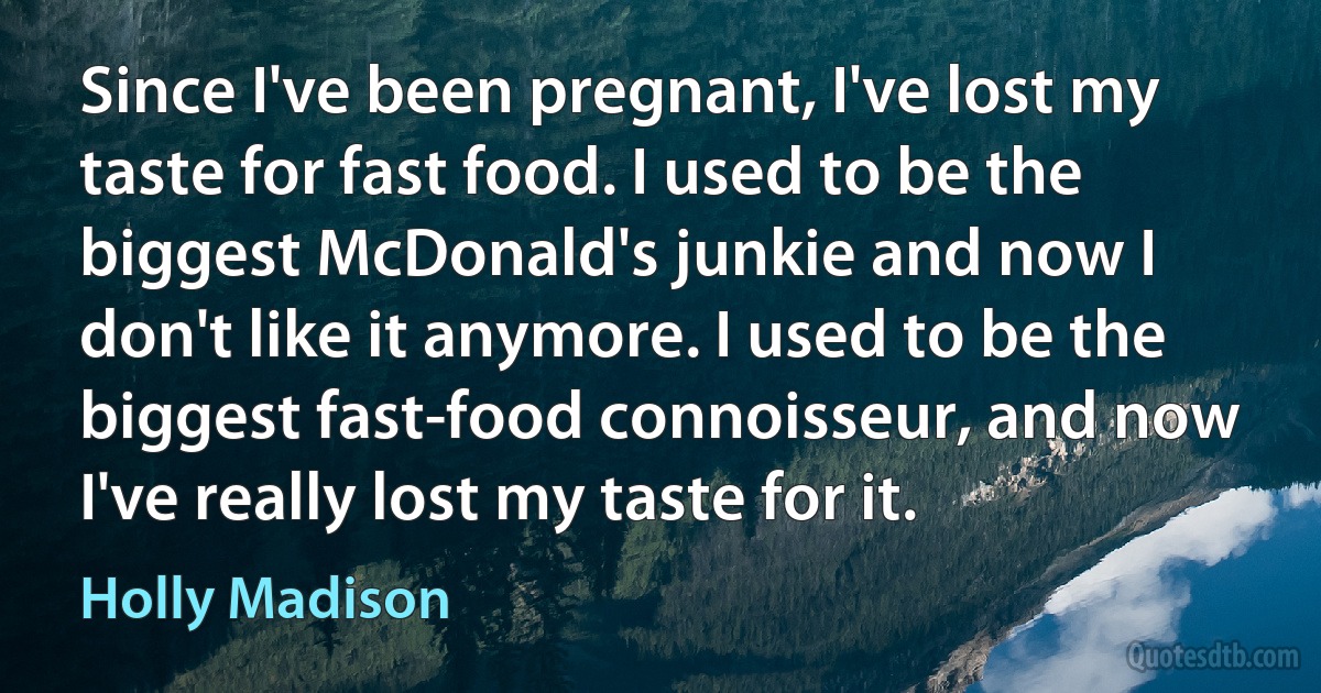 Since I've been pregnant, I've lost my taste for fast food. I used to be the biggest McDonald's junkie and now I don't like it anymore. I used to be the biggest fast-food connoisseur, and now I've really lost my taste for it. (Holly Madison)