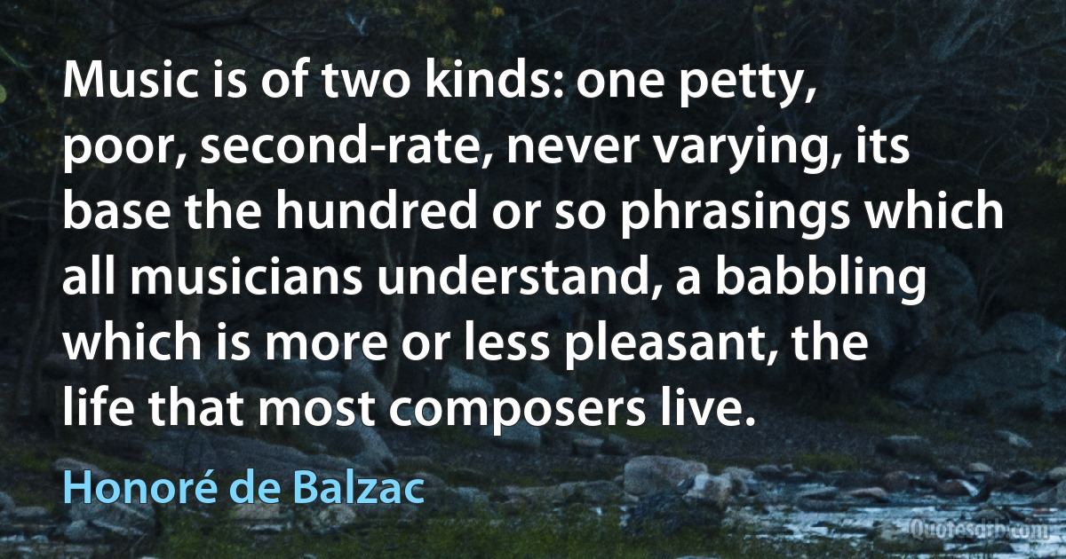 Music is of two kinds: one petty, poor, second-rate, never varying, its base the hundred or so phrasings which all musicians understand, a babbling which is more or less pleasant, the life that most composers live. (Honoré de Balzac)