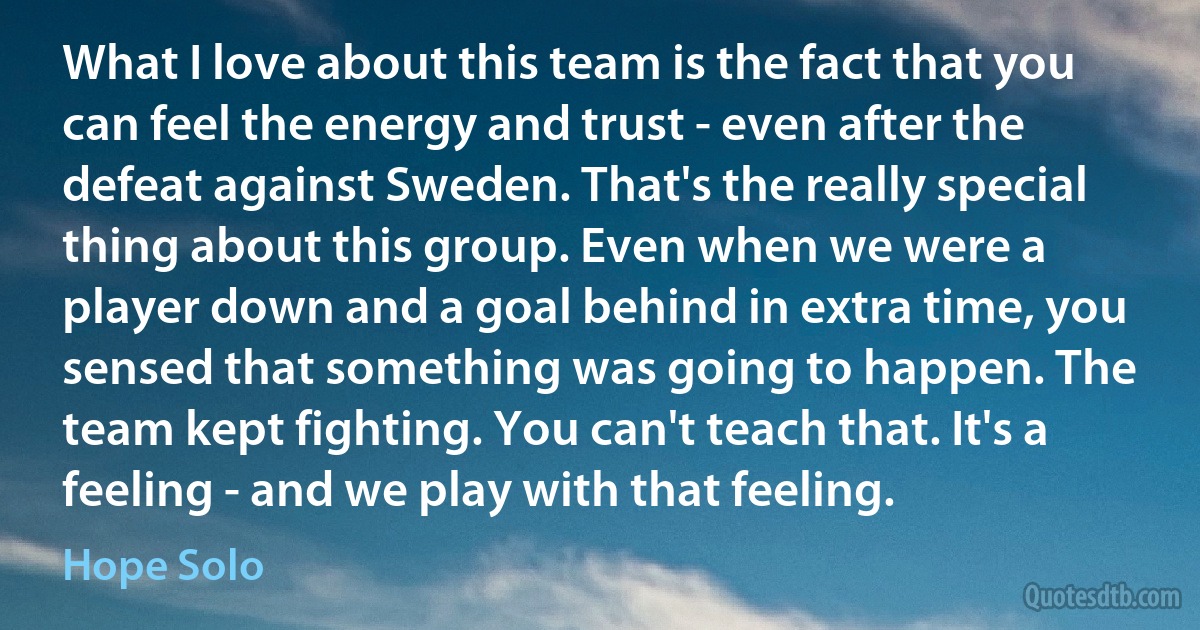 What I love about this team is the fact that you can feel the energy and trust - even after the defeat against Sweden. That's the really special thing about this group. Even when we were a player down and a goal behind in extra time, you sensed that something was going to happen. The team kept fighting. You can't teach that. It's a feeling - and we play with that feeling. (Hope Solo)