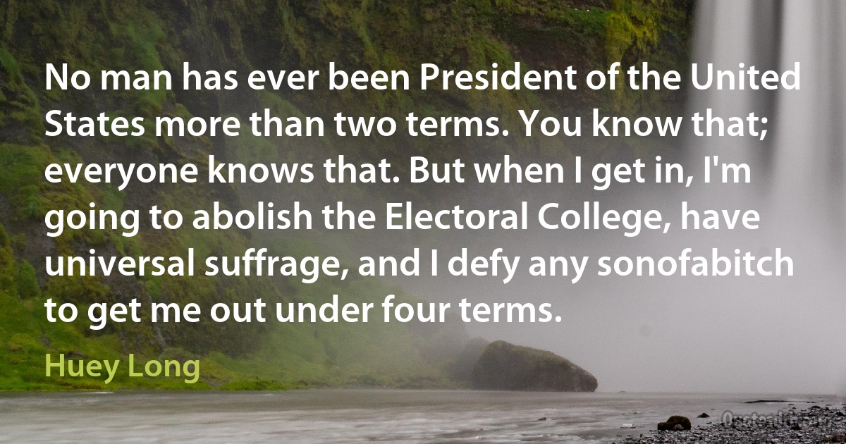 No man has ever been President of the United States more than two terms. You know that; everyone knows that. But when I get in, I'm going to abolish the Electoral College, have universal suffrage, and I defy any sonofabitch to get me out under four terms. (Huey Long)