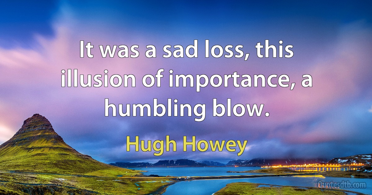 It was a sad loss, this illusion of importance, a humbling blow. (Hugh Howey)