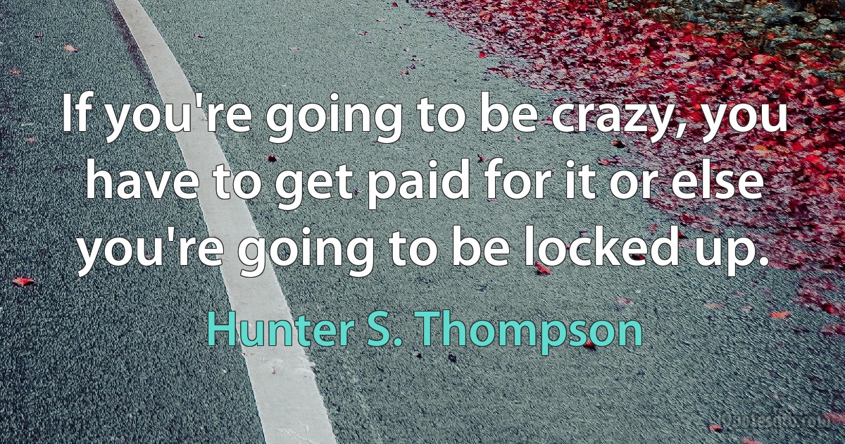 If you're going to be crazy, you have to get paid for it or else you're going to be locked up. (Hunter S. Thompson)