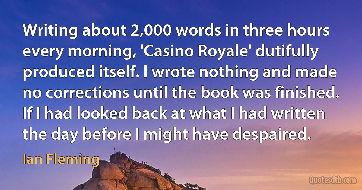 Writing about 2,000 words in three hours every morning, 'Casino Royale' dutifully produced itself. I wrote nothing and made no corrections until the book was finished. If I had looked back at what I had written the day before I might have despaired. (Ian Fleming)