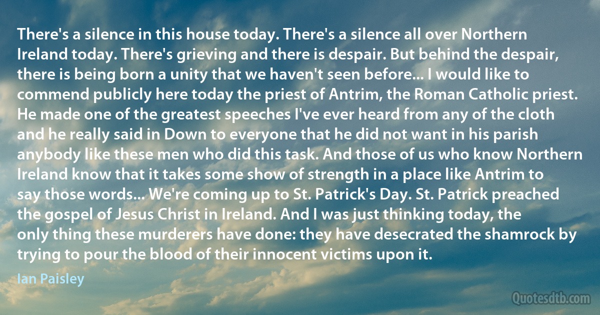 There's a silence in this house today. There's a silence all over Northern Ireland today. There's grieving and there is despair. But behind the despair, there is being born a unity that we haven't seen before... I would like to commend publicly here today the priest of Antrim, the Roman Catholic priest. He made one of the greatest speeches I've ever heard from any of the cloth and he really said in Down to everyone that he did not want in his parish anybody like these men who did this task. And those of us who know Northern Ireland know that it takes some show of strength in a place like Antrim to say those words... We're coming up to St. Patrick's Day. St. Patrick preached the gospel of Jesus Christ in Ireland. And I was just thinking today, the only thing these murderers have done: they have desecrated the shamrock by trying to pour the blood of their innocent victims upon it. (Ian Paisley)