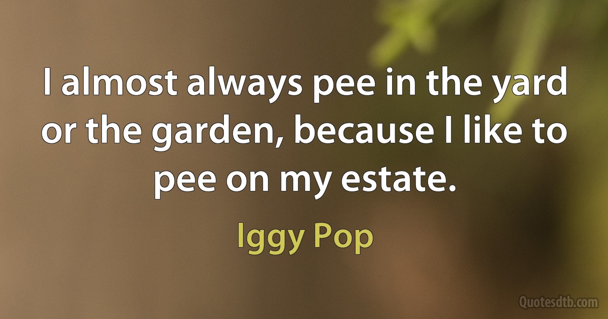 I almost always pee in the yard or the garden, because I like to pee on my estate. (Iggy Pop)