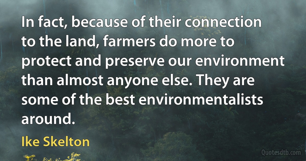 In fact, because of their connection to the land, farmers do more to protect and preserve our environment than almost anyone else. They are some of the best environmentalists around. (Ike Skelton)