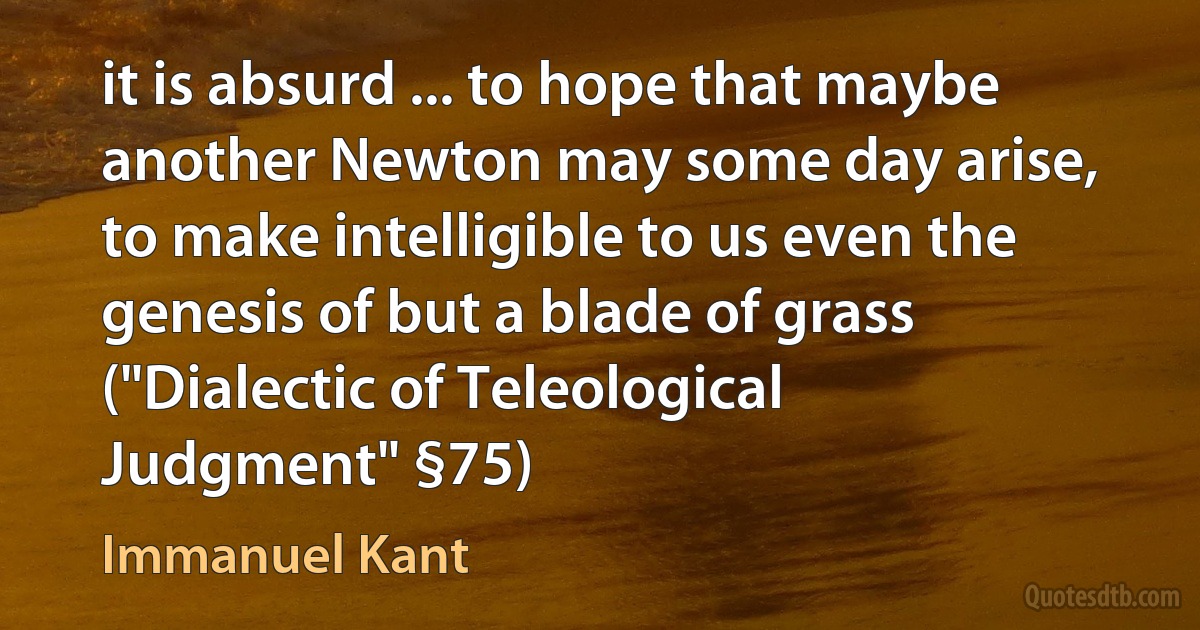 it is absurd ... to hope that maybe another Newton may some day arise, to make intelligible to us even the genesis of but a blade of grass ("Dialectic of Teleological Judgment" §75) (Immanuel Kant)