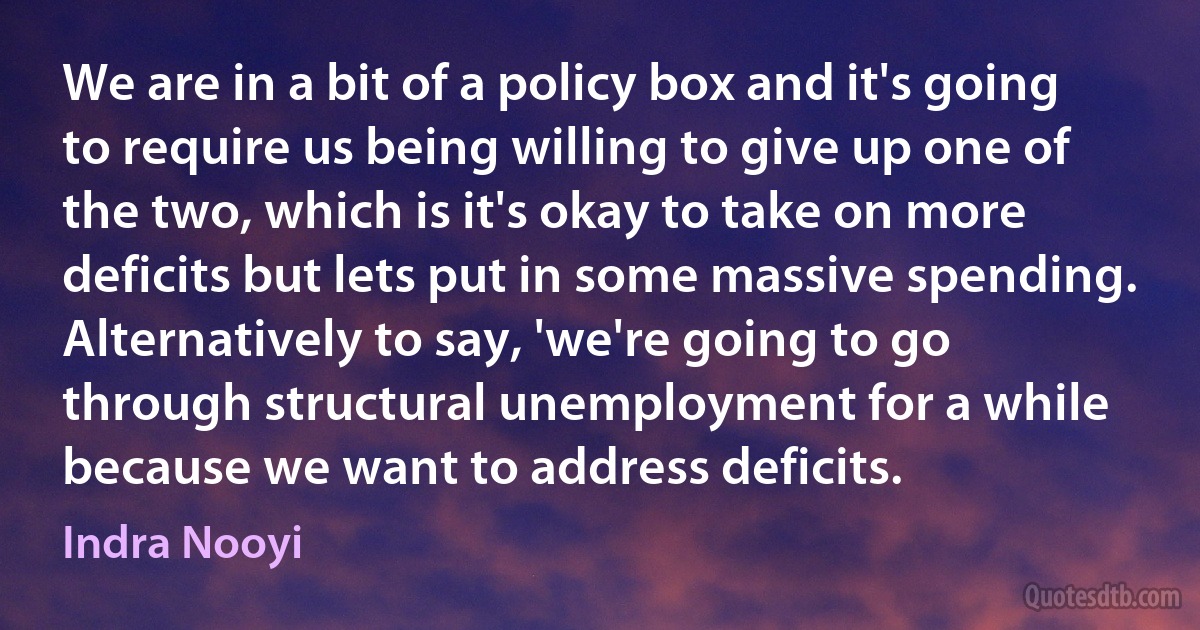 We are in a bit of a policy box and it's going to require us being willing to give up one of the two, which is it's okay to take on more deficits but lets put in some massive spending. Alternatively to say, 'we're going to go through structural unemployment for a while because we want to address deficits. (Indra Nooyi)