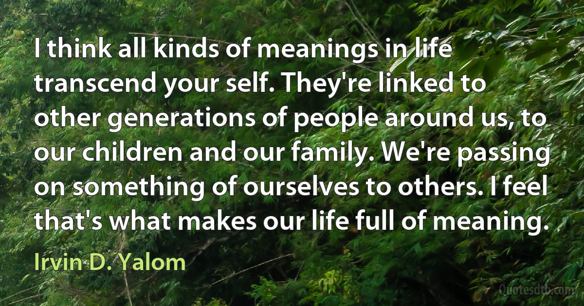 I think all kinds of meanings in life transcend your self. They're linked to other generations of people around us, to our children and our family. We're passing on something of ourselves to others. I feel that's what makes our life full of meaning. (Irvin D. Yalom)