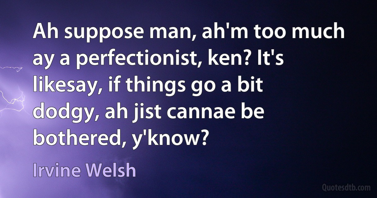 Ah suppose man, ah'm too much ay a perfectionist, ken? It's likesay, if things go a bit dodgy, ah jist cannae be bothered, y'know? (Irvine Welsh)