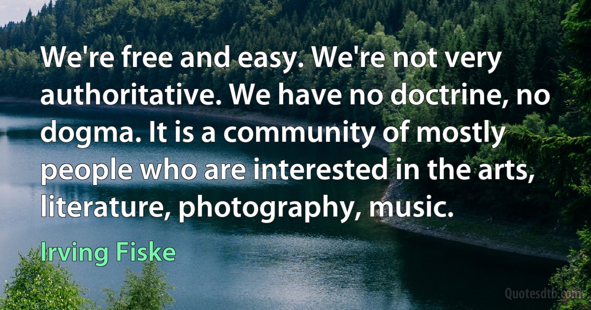 We're free and easy. We're not very authoritative. We have no doctrine, no dogma. It is a community of mostly people who are interested in the arts, literature, photography, music. (Irving Fiske)