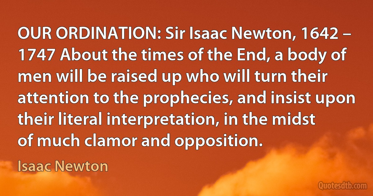 OUR ORDINATION: Sir Isaac Newton, 1642 – 1747 About the times of the End, a body of men will be raised up who will turn their attention to the prophecies, and insist upon their literal interpretation, in the midst of much clamor and opposition. (Isaac Newton)