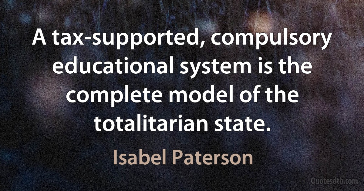 A tax-supported, compulsory educational system is the complete model of the totalitarian state. (Isabel Paterson)