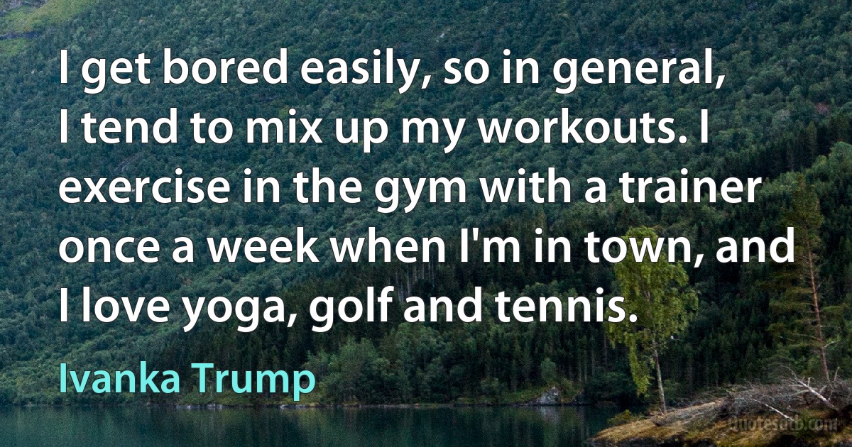 I get bored easily, so in general, I tend to mix up my workouts. I exercise in the gym with a trainer once a week when I'm in town, and I love yoga, golf and tennis. (Ivanka Trump)