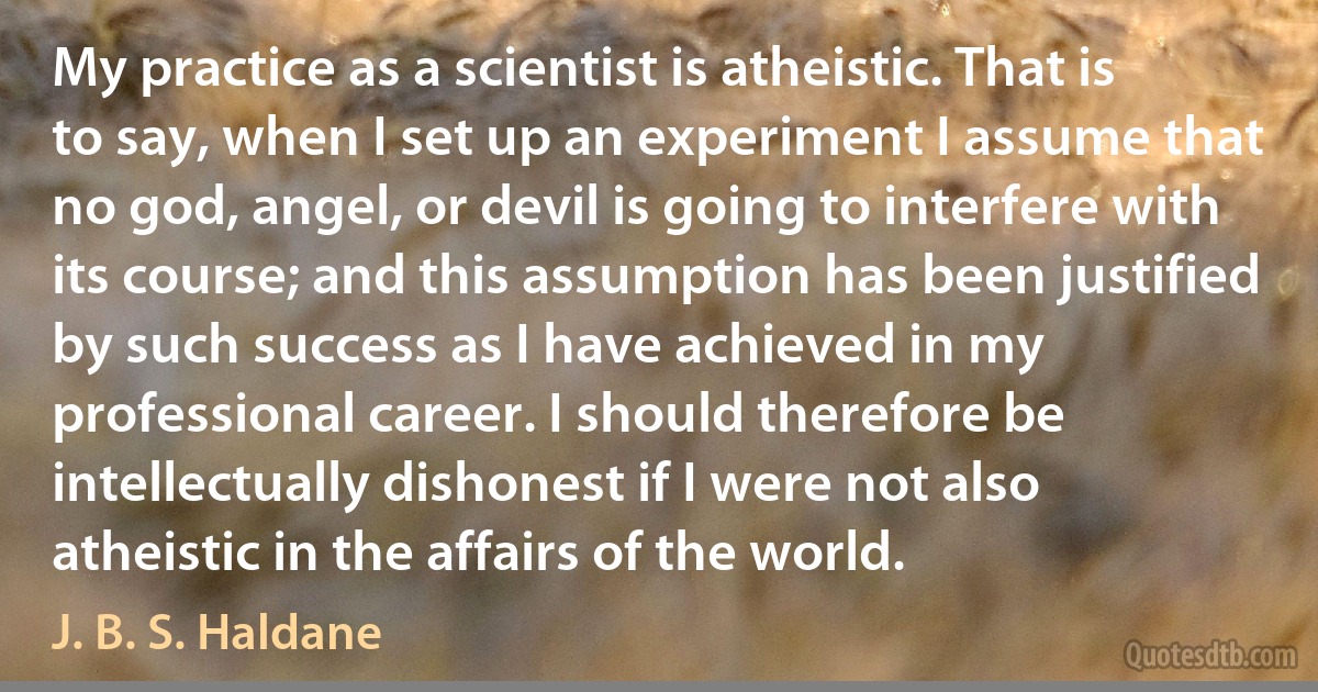 My practice as a scientist is atheistic. That is to say, when I set up an experiment I assume that no god, angel, or devil is going to interfere with its course; and this assumption has been justified by such success as I have achieved in my professional career. I should therefore be intellectually dishonest if I were not also atheistic in the affairs of the world. (J. B. S. Haldane)