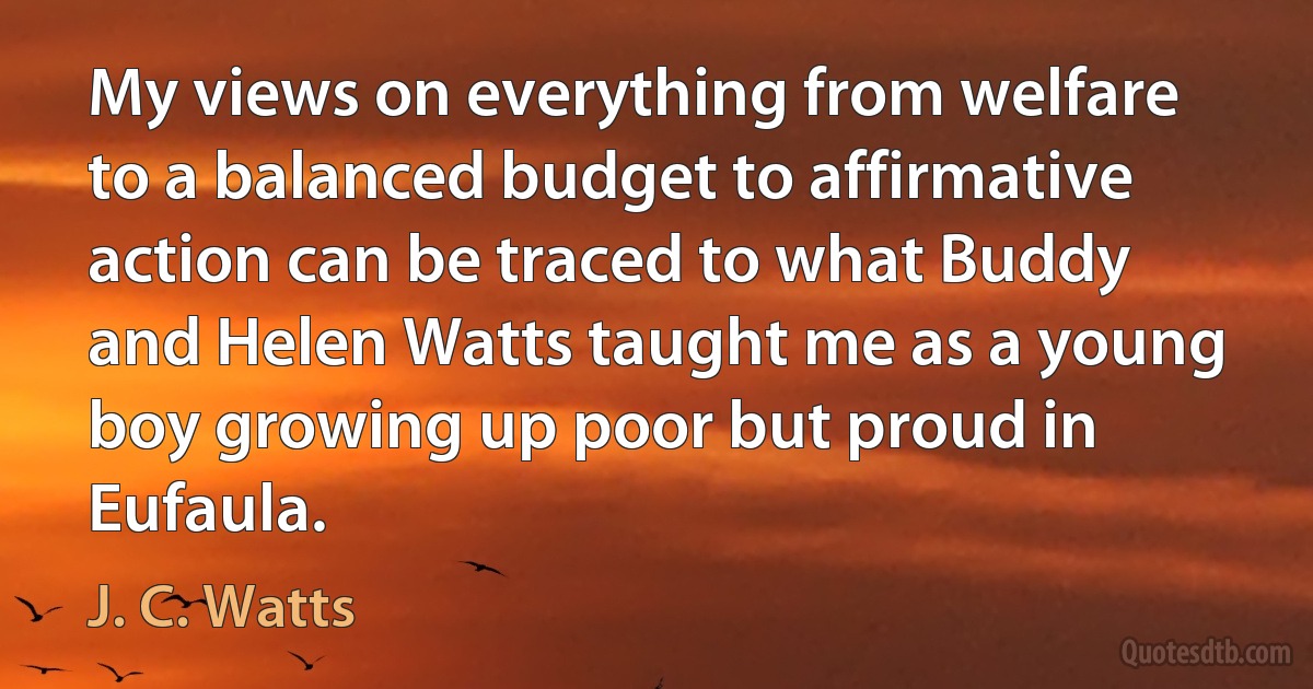 My views on everything from welfare to a balanced budget to affirmative action can be traced to what Buddy and Helen Watts taught me as a young boy growing up poor but proud in Eufaula. (J. C. Watts)