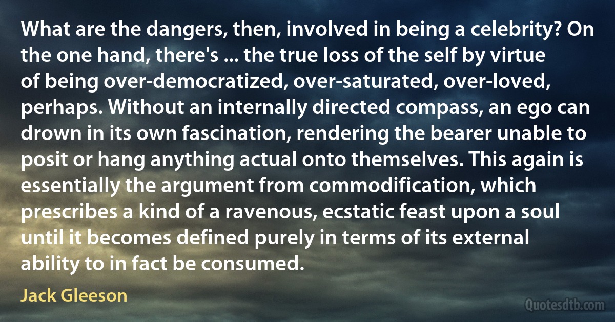 What are the dangers, then, involved in being a celebrity? On the one hand, there's ... the true loss of the self by virtue of being over-democratized, over-saturated, over-loved, perhaps. Without an internally directed compass, an ego can drown in its own fascination, rendering the bearer unable to posit or hang anything actual onto themselves. This again is essentially the argument from commodification, which prescribes a kind of a ravenous, ecstatic feast upon a soul until it becomes defined purely in terms of its external ability to in fact be consumed. (Jack Gleeson)